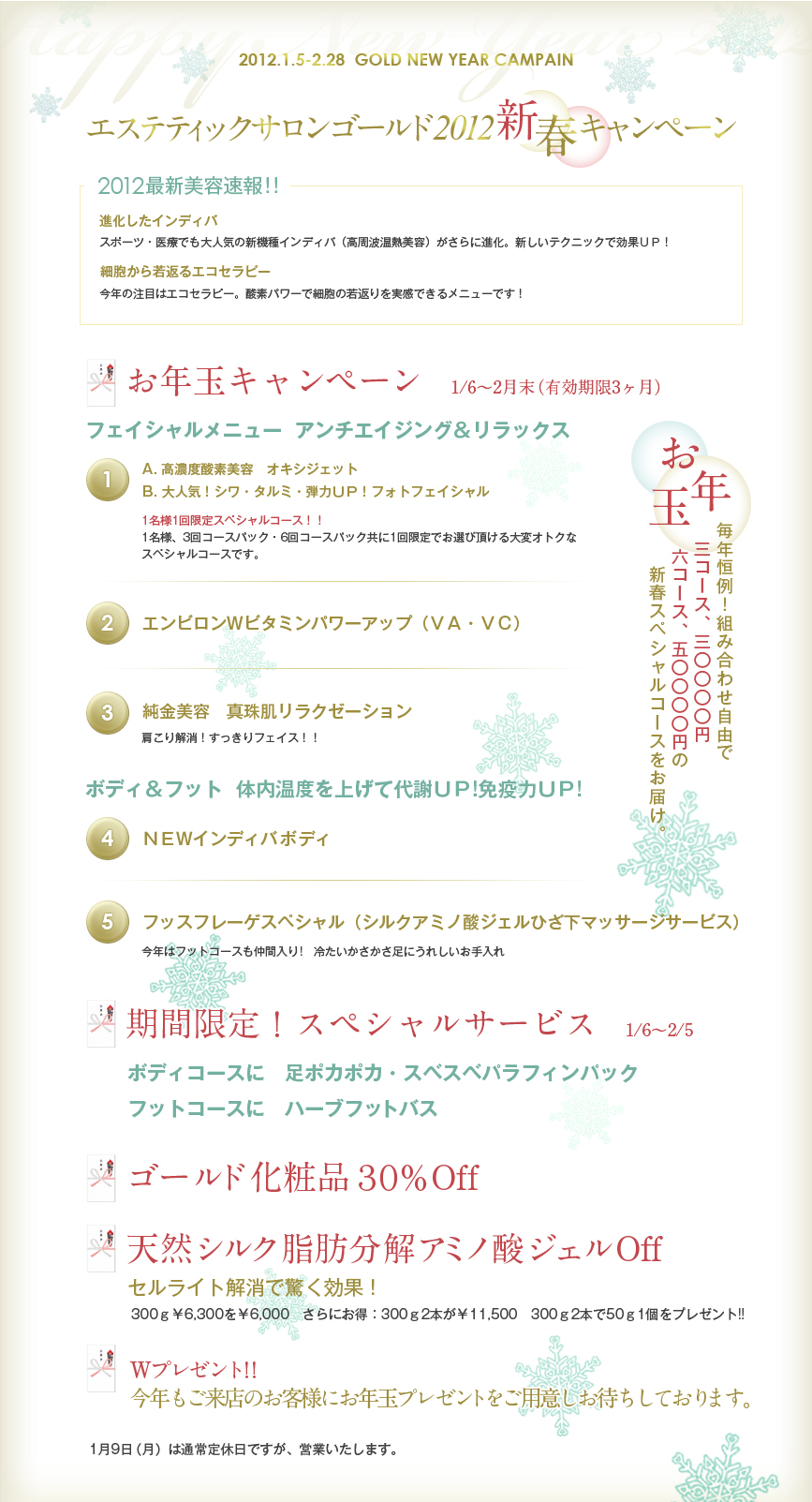 
■2012最新美容法　◇新機種インディバ（高周波温熱美容）は進化しています。ス
ポーツ・医療でも大人気！新しいテクニックで更に効果ＵＰ！
　　　　　　　　　◇今年の注目はエコセラピー酸素パワーで細胞の若返りを実感
できるメニューを提案します。

[お年玉]1/6～2月末（有効期限3ヶ月）
■フェイシャルメニュー　「アンチエイジング＆リラックス」
◇高濃度酸素美容　オキシジェット　◇大人気！シワ・タルミ・弾力ＵＰ！　フォト
フェイシャル→どちらか１回をチョイス

「1名様1回限定スペシャルコース※」
※1名様、3回コースパック・6回コースパック共に1回限定でお選び頂けるスペシャルコースです。他のコースとの組み合わせは自由です。


◇エンビロンＷビタミンパワーアップ（ＶＡ・ＶＣ）　◇純金美容　真珠肌
リラクゼーション　肩こり解消！すっきりフェイス！！

■ボディ＆フット　「体内温度を上げて代謝ＵＰ！　免疫力ＵＰ！」　◇ＮＥＷイン
ディバ
「今年はフットコースも仲間入り」　冷たいかさかさ足にうれしいお手入れ　◇フッ
スフレーゲスペシャル（シルクアミノ酸ジェルひざ下マッサージサービス）

３コース￥30,000　６コース￥50,000

■期間限定スペシャルサービス　・ボディコースに　足ポカポカ・スベスベパラフィ
ンパック
　　　　　　　　　　　　　　　・フットコースに　ハーブフットバス
■期間限定：1/6(金)～2/5(日)　1/9(月)は営業します
■Ｗプレゼント　今年もご来店のお客様にお年玉プレゼントをご用意しました。
■ゴールド化粧品３０％Off
■天然シルク脂肪分解アミノ酸ジェル　セルライト解消で驚く効果！
　300ｇ￥6,300を￥6,000　さらにお得：300ｇ2本が￥11,500　300ｇ2本で50ｇ1個を
プレゼント